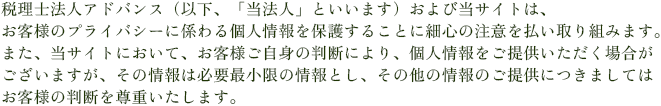 税理士法人アドバンス（以下、「当法人」といいます）および当サイトは、お客様のプライバシーに係わる個人情報を保護することに細心の注意を払い取り組みます。また、当サイトにおいて、お客様ご自身の判断により、個人情報をご提供いただく場合がございますが、その情報は必要最小限の情報とし、その他の情報のご提供につきましてはお客様の判断を尊重いたします。